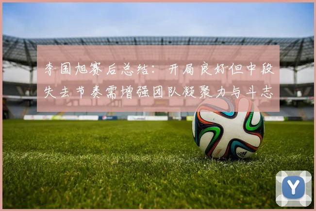 李国旭赛后总结：开局良好但中段失去节奏需增强团队凝聚力与斗志