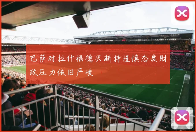 巴萨对拉什福德买断持谨慎态度财政压力依旧严峻