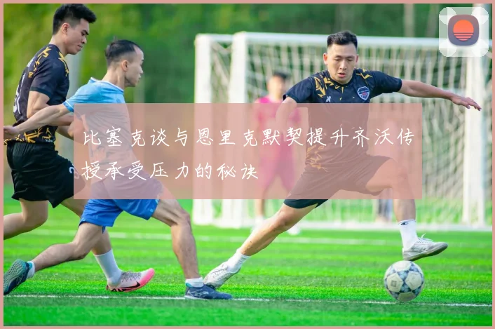 比塞克谈与恩里克默契提升齐沃传授承受压力的秘诀