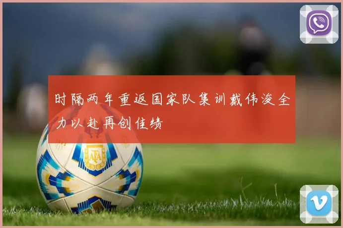 时隔两年重返国家队集训戴伟浚全力以赴再创佳绩