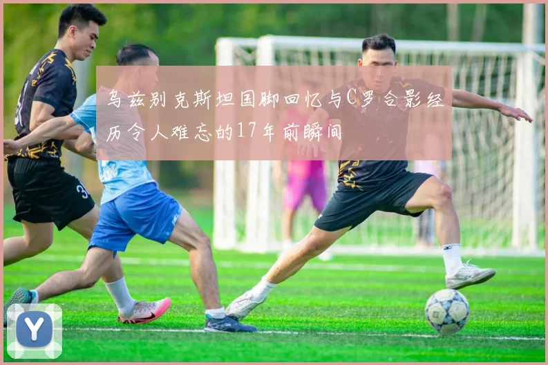 乌兹别克斯坦国脚回忆与C罗合影经历令人难忘的17年前瞬间