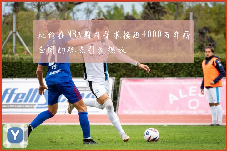 杜伦在NBA圈内寻求接近4000万年薪合同的观点引发热议