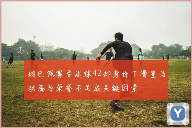 姆巴佩赛季进球42却身价下滑皇马动荡与荣誉不足成关键因素