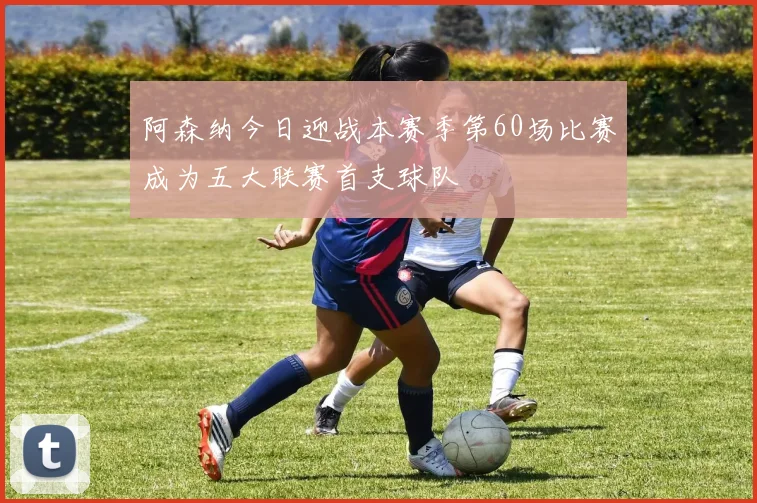 阿森纳今日迎战本赛季第60场比赛成为五大联赛首支球队