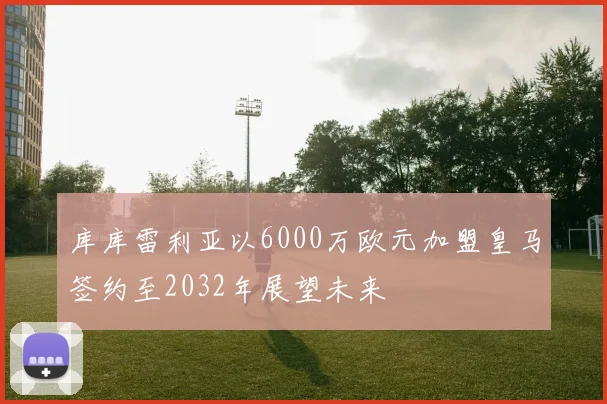 库库雷利亚以6000万欧元加盟皇马签约至2032年展望未来