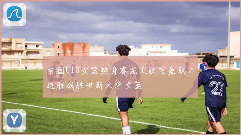 中国U18女篮热身赛完美收官豪取六连胜战胜世新大学女篮