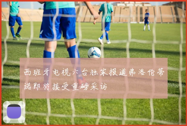西班牙电视六台独家报道弗洛伦蒂诺即将接受重磅采访